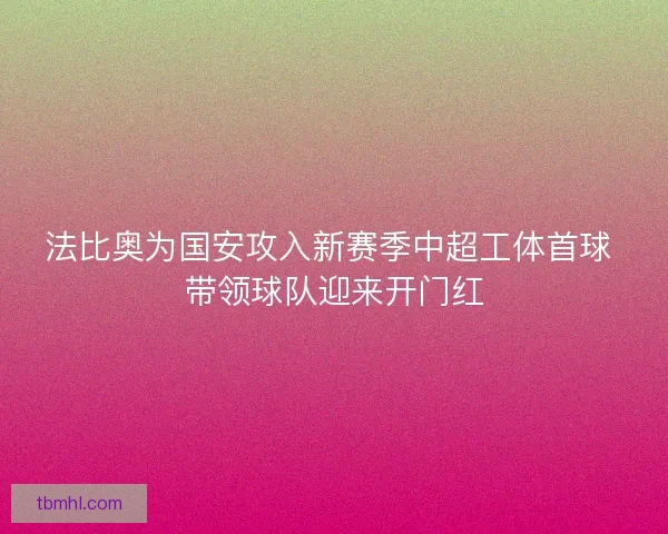 法比奥为国安攻入新赛季中超工体首球 带领球队迎来开门红 法比奥为国安攻入新赛季中超工体首球 带领球队迎来开门红