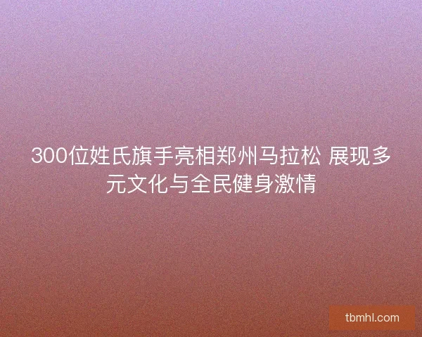 300位姓氏旗手亮相郑州马拉松 展现多元文化与全民健身激情