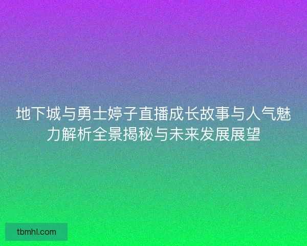 地下城与勇士婷子直播成长故事与人气魅力解析全景揭秘与未来发展展望
