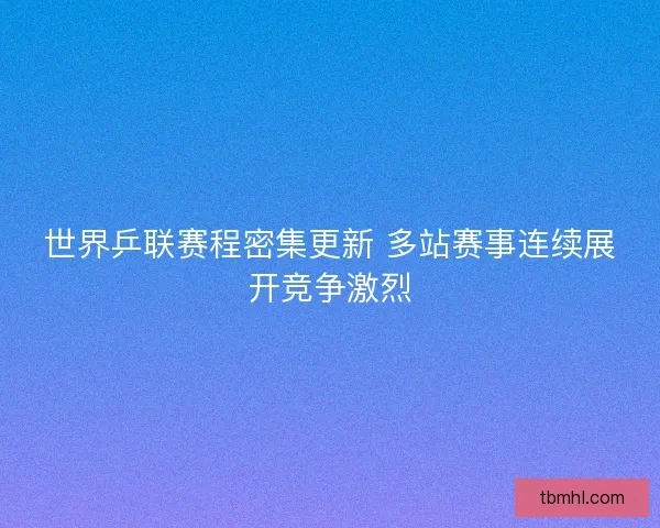 世界乒联赛程密集更新 多站赛事连续展开竞争激烈