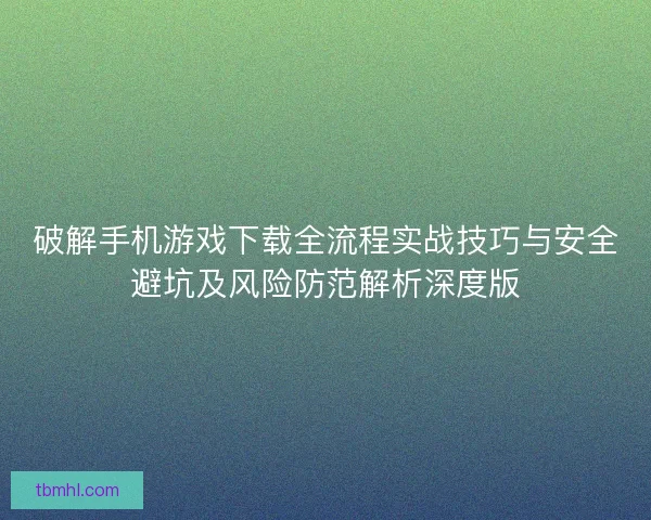 破解手机游戏下载全流程实战技巧与安全避坑及风险防范解析深度版