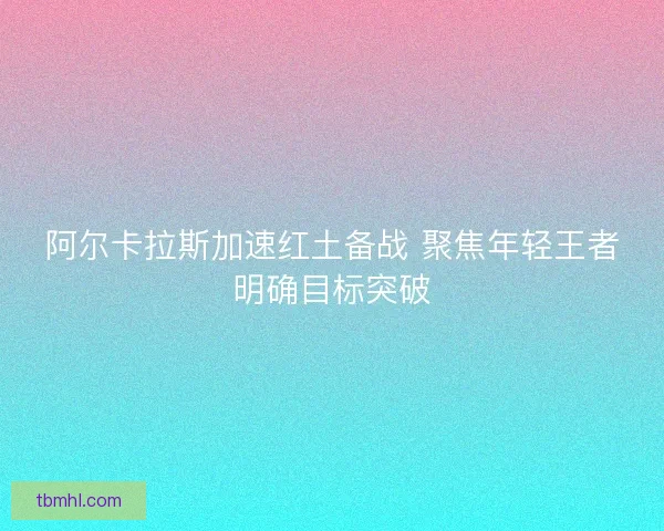阿尔卡拉斯加速红土备战 聚焦年轻王者明确目标突破