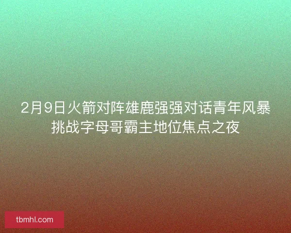 2月9日火箭对阵雄鹿强强对话青年风暴挑战字母哥霸主地位焦点之夜