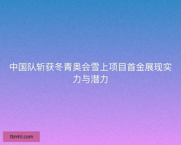中国队斩获冬青奥会雪上项目首金展现实力与潜力