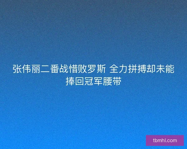 张伟丽二番战惜败罗斯 全力拼搏却未能捧回冠军腰带