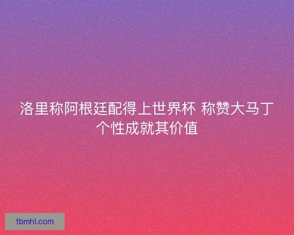洛里称阿根廷配得上世界杯 称赞大马丁个性成就其价值