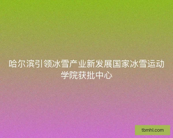 哈尔滨引领冰雪产业新发展国家冰雪运动学院获批中心