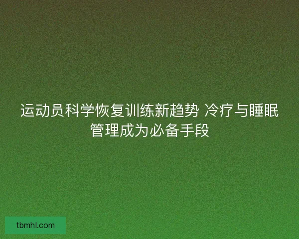 运动员科学恢复训练新趋势 冷疗与睡眠管理成为必备手段 运动员科学恢复训练新趋势 冷疗与睡眠管理成为必备手段