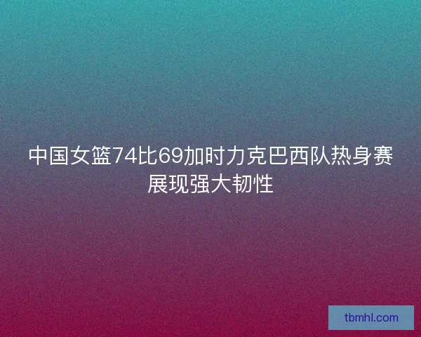 中国女篮74比69加时力克巴西队热身赛展现强大韧性
