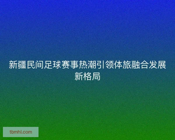 新疆民间足球赛事热潮引领体旅融合发展新格局