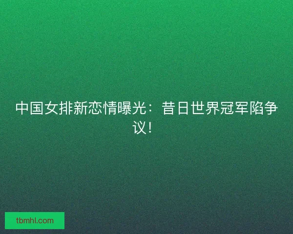 中国女排新恋情曝光：昔日世界冠军陷争议！